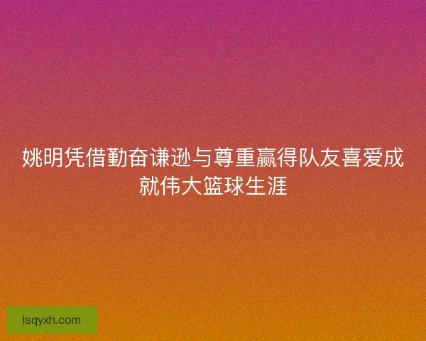 姚明凭借勤奋谦逊与尊重赢得队友喜爱成就伟大篮球生涯